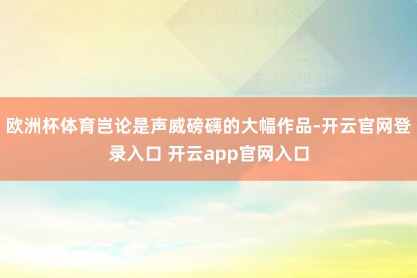 欧洲杯体育岂论是声威磅礴的大幅作品-开云官网登录入口 开云app官网入口