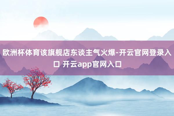 欧洲杯体育该旗舰店东谈主气火爆-开云官网登录入口 开云app官网入口