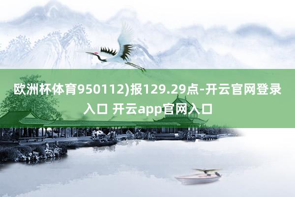 欧洲杯体育950112)报129.29点-开云官网登录入口 开云app官网入口