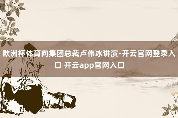 欧洲杯体育向集团总裁卢伟冰讲演-开云官网登录入口 开云app官网入口