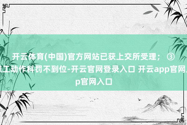 开云体育(中国)官方网站已获上交所受理； 　　③因职工动作科罚不到位-开云官网登录入口 开云app官网入口