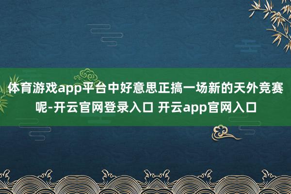 体育游戏app平台中好意思正搞一场新的天外竞赛呢-开云官网登录入口 开云app官网入口