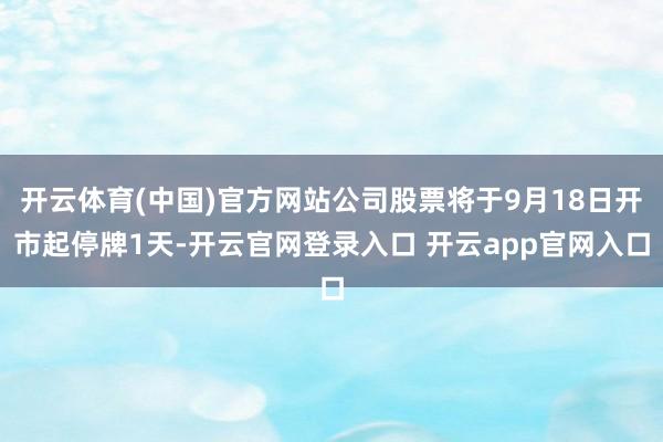 开云体育(中国)官方网站公司股票将于9月18日开市起停牌1天-开云官网登录入口 开云app官网入口