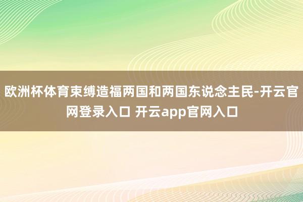 欧洲杯体育束缚造福两国和两国东说念主民-开云官网登录入口 开云app官网入口