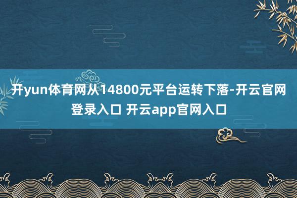 开yun体育网从14800元平台运转下落-开云官网登录入口 开云app官网入口