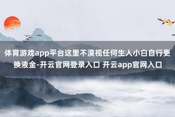 体育游戏app平台这里不漠视任何生人小白自行更换液金-开云官网登录入口 开云app官网入口