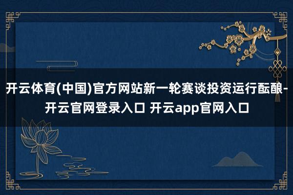 开云体育(中国)官方网站新一轮赛谈投资运行酝酿-开云官网登录入口 开云app官网入口