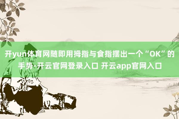 开yun体育网随即用拇指与食指摆出一个“OK”的手势-开云官网登录入口 开云app官网入口