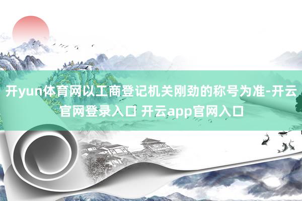 开yun体育网以工商登记机关刚劲的称号为准-开云官网登录入口 开云app官网入口