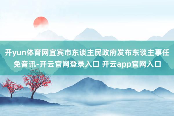 开yun体育网宜宾市东谈主民政府发布东谈主事任免音讯-开云官网登录入口 开云app官网入口