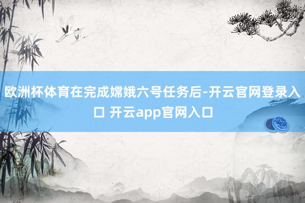 欧洲杯体育在完成嫦娥六号任务后-开云官网登录入口 开云app官网入口