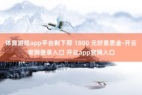 体育游戏app平台剩下那 1800 元好意思金-开云官网登录入口 开云app官网入口