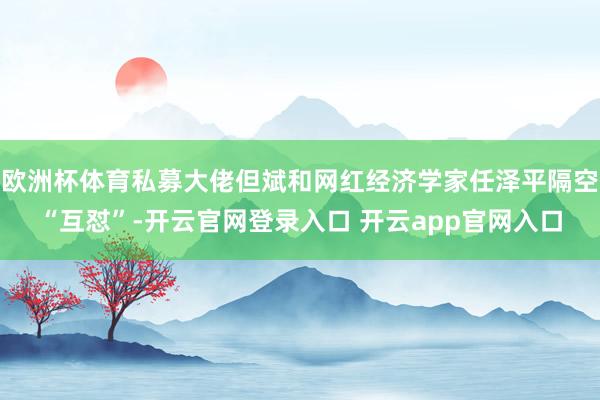 欧洲杯体育私募大佬但斌和网红经济学家任泽平隔空“互怼”-开云官网登录入口 开云app官网入口