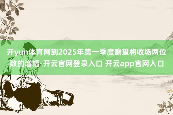 开yun体育网到2025年第一季度瞻望将收场两位数的增幅-开云官网登录入口 开云app官网入口