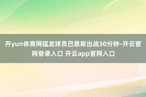 开yun体育网猛龙球员巴恩斯出战30分钟-开云官网登录入口 开云app官网入口