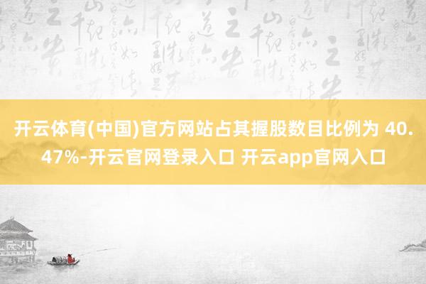 开云体育(中国)官方网站占其握股数目比例为 40.47%-开云官网登录入口 开云app官网入口