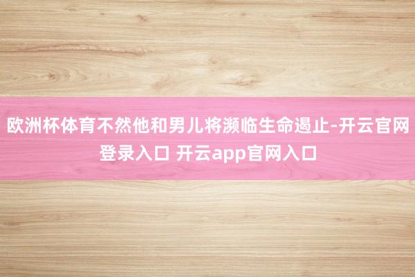 欧洲杯体育不然他和男儿将濒临生命遏止-开云官网登录入口 开云app官网入口