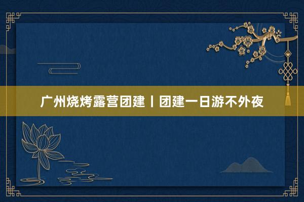 广州烧烤露营团建丨团建一日游不外夜