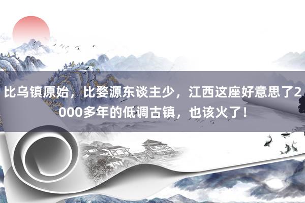 比乌镇原始，比婺源东谈主少，江西这座好意思了2000多年的低调古镇，也该火了！