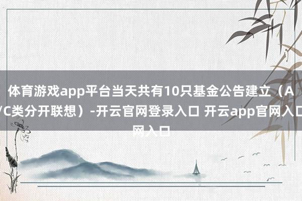 体育游戏app平台当天共有10只基金公告建立（A/C类分开联想）-开云官网登录入口 开云app官网入口