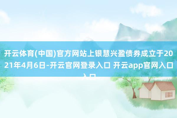 开云体育(中国)官方网站上银慧兴盈债券成立于2021年4月6日-开云官网登录入口 开云app官网入口