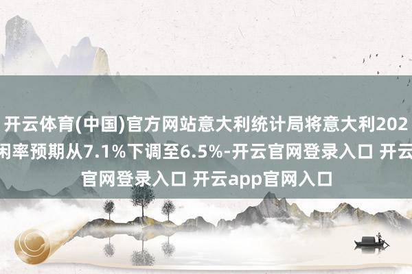 开云体育(中国)官方网站意大利统计局将意大利2024年的平均幽闲率预期从7.1%下调至6.5%-开云官网登录入口 开云app官网入口