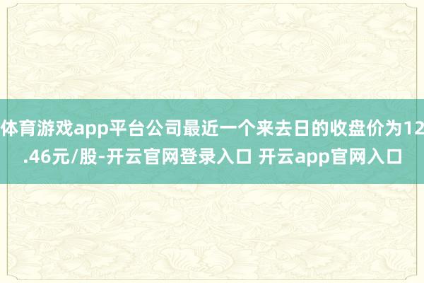 体育游戏app平台公司最近一个来去日的收盘价为12.46元/股-开云官网登录入口 开云app官网入口