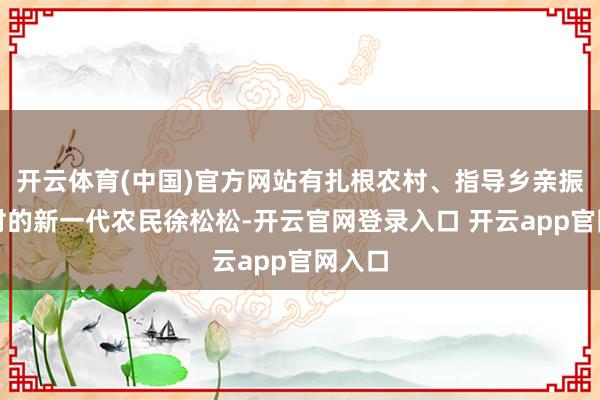 开云体育(中国)官方网站有扎根农村、指导乡亲振兴乡村的新一代农民徐松松-开云官网登录入口 开云app官网入口