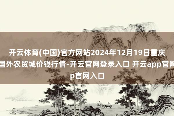 开云体育(中国)官方网站2024年12月19日重庆双福国外农贸城价钱行情-开云官网登录入口 开云app官网入口