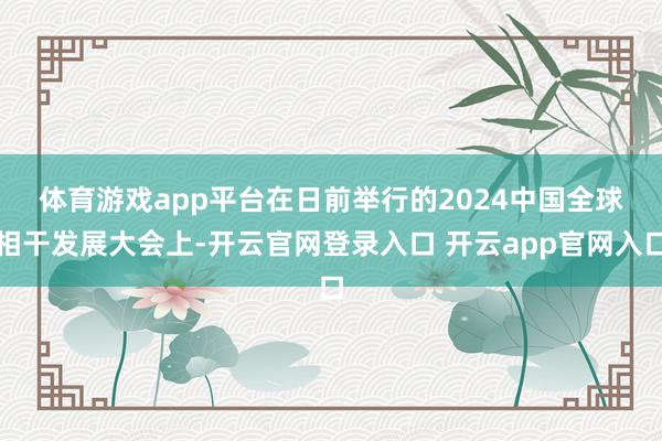 体育游戏app平台　　在日前举行的2024中国全球相干发展大会上-开云官网登录入口 开云app官网入口