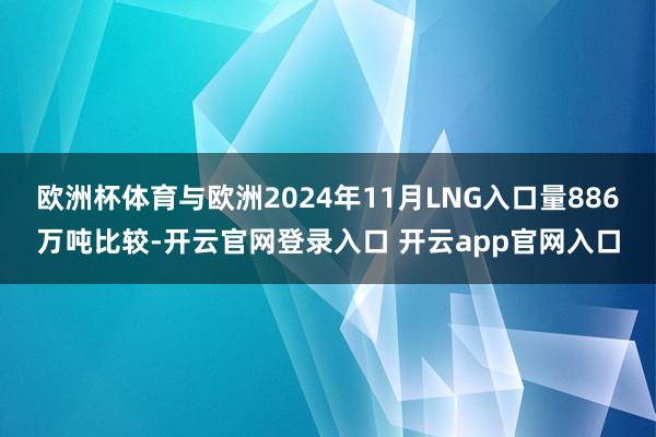 欧洲杯体育与欧洲2024年11月LNG入口量886万吨比较-开云官网登录入口 开云app官网入口